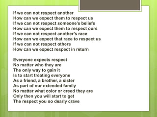 If we can not respect another
How can we expect them to respect us
If we can not respect someone’s beliefs
How can we expect them to respect ours
If we can not respect another’s race
How can we expect that race to respect us
If we can not respect others
How can we expect respect in return
Everyone expects respect
No matter who they are
The only way to gain it
Is to start treating everyone
As a friend, a brother, a sister
As part of our extended family
No matter what color or creed they are
Only then you will start to get
The respect you so dearly crave
 