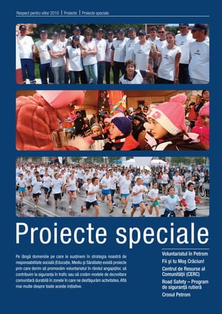 Respect pentru viitor 2010   | Proiecte | Proiecte speciale




Proiecte speciale                                                        Voluntariatul în Petrom
Pe lângă domeniile pe care le susţinem în strategia noastră de
responsabilitate socială (Educaţie, Mediu şi Sănătate) există proiecte   Fii şi tu Moş Crăciun!
prin care dorim să promovăm voluntariatul în rândul angajaţilor, să      Centrul de Resurse al
contribuim la siguranţa în traﬁc sau să creăm modele de dezvoltare       Comunităţii (CERC)
comunitară durabilă în zonele în care ne desfăşurăm activitatea. Aﬂă     Road Safety – Program
mai multe despre toate aceste iniţiative.                                de siguranţă rutieră
                                                                         Crosul Petrom
 