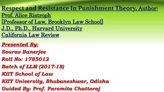 Respect and Resistance In Punishment Theory, Author:
Prof. Alice Ristroph
[Professor of Law, Brooklyn Law School]
J.D., Ph.D., Harvard University
California Law Review
Presented By:
Sourav Banerjee
Roll No: 1785012
Batch of LLM (2017-18)
KIIT School of Law
KIIT University, Bhubaneshwar, Odisha
Guided By: Prof. Paromita Chattoraj
 
