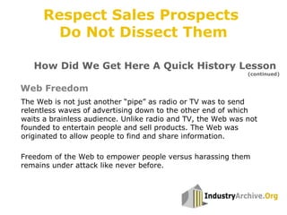 Freedom of the Web to empower people versus harassing them
remains under attack like never before.
The Web is not just another “pipe” as radio or TV was to send
relentless waves of advertising down to the other end of which
waits a brainless audience. Unlike radio and TV, the Web was not
founded to entertain people and sell products. The Web was
originated to allow people to find and share information.
Web Freedom
How Did We Get Here A Quick History Lesson
(continued)
Respect Sales Prospects
Do Not Dissect Them
 