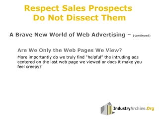 More importantly do we truly find “helpful” the intruding ads
centered on the last web page we viewed or does it make you
feel creepy?
Are We Only the Web Pages We View?
A Brave New World of Web Advertising – (continued)
Respect Sales Prospects
Do Not Dissect Them
 