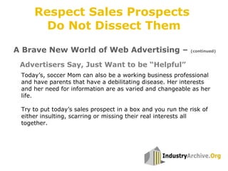 Advertisers Say, Just Want to be “Helpful”
Today’s, soccer Mom can also be a working business professional
and have parents that have a debilitating disease. Her interests
and her need for information are as varied and changeable as her
life.
Try to put today’s sales prospect in a box and you run the risk of
either insulting, scarring or missing their real interests all
together.
A Brave New World of Web Advertising – (continued)
Respect Sales Prospects
Do Not Dissect Them
 