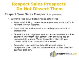 4. Always Put Your Sales Prospects First
Respect Your Sales Prospects – (continued)
• Avoid mind dulling content be sure your content is quality &
relevant to your audience.
• Insist that the environment surrounding your content be
professional.
• Be sure the web page your content resides on does not draw
attention away from your content with annoying ads or
inappropriate images. These distractions discredit your
content quality and disrespect your viewer.
• Remember your objective is to attract and inform a
prospective client that you have solutions to their particular
business problem.
Respect Sales Prospects
Do Not Dissect Them
 