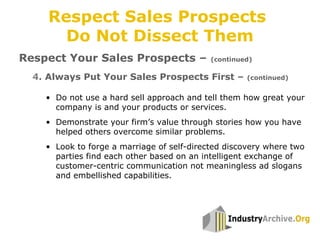 4. Always Put Your Sales Prospects First – (continued)
Respect Sales Prospects
Do Not Dissect Them
Respect Your Sales Prospects – (continued)
• Do not use a hard sell approach and tell them how great your
company is and your products or services.
• Demonstrate your firm’s value through stories how you have
helped others overcome similar problems.
• Look to forge a marriage of self-directed discovery where two
parties find each other based on an intelligent exchange of
customer-centric communication not meaningless ad slogans
and embellished capabilities.
 