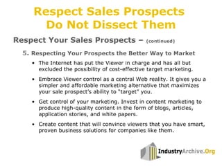 5. Respecting Your Prospects the Better Way to Market
Respect Your Sales Prospects – (continued)
• The Internet has put the Viewer in charge and has all but
excluded the possibility of cost-effective target marketing.
• Embrace Viewer control as a central Web reality. It gives you a
simpler and affordable marketing alternative that maximizes
your sale prospect’s ability to “target” you.
• Get control of your marketing. Invest in content marketing to
produce high-quality content in the form of blogs, articles,
application stories, and white papers.
• Create content that will convince viewers that you have smart,
proven business solutions for companies like them.
Respect Sales Prospects
Do Not Dissect Them
 