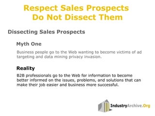 Dissecting Sales Prospects
Business people go to the Web wanting to become victims of ad
targeting and data mining privacy invasion.
Myth One
Reality
B2B professionals go to the Web for information to become
better informed on the issues, problems, and solutions that can
make their job easier and business more successful.
Respect Sales Prospects
Do Not Dissect Them
 