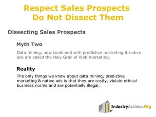 Dissecting Sales Prospects
Data mining, now combined with predictive marketing & native
ads are called the Holy Grail of Web marketing.
Myth Two
Reality
The only things we know about data mining, predictive
marketing & native ads is that they are costly, violate ethical
business norms and are potentially illegal.
Respect Sales Prospects
Do Not Dissect Them
 