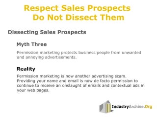 Dissecting Sales Prospects
Permission marketing protects business people from unwanted
and annoying advertisements.
Myth Three
Reality
Permission marketing is now another advertising scam.
Providing your name and email is now de facto permission to
continue to receive an onslaught of emails and contextual ads in
your web pages.
Respect Sales Prospects
Do Not Dissect Them
 