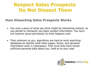 • You view a piece of what you think might be interesting content, so
you decide to relinquish you basic contact information. You have
not however given permission to what happens next.
• Then unknown to you, algorithms are hard at work searching
databases to identify what other pages, forms, and personal
information exist in cyberspace. Then once they have mined
sufficient personal data about you, hold on to your seat.
How Dissecting Sales Prospects Works
Respect Sales Prospects
Do Not Dissect Them
 