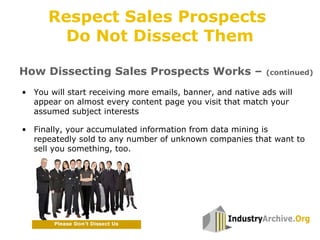 • You will start receiving more emails, banner, and native ads will
appear on almost every content page you visit that match your
assumed subject interests
• Finally, your accumulated information from data mining is
repeatedly sold to any number of unknown companies that want to
sell you something, too.
How Dissecting Sales Prospects Works – (continued)
Respect Sales Prospects
Do Not Dissect Them
 