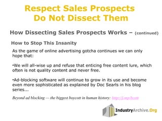 How to Stop This Insanity
As the game of online advertising gotcha continues we can only
hope that:
•We will all-wise up and refuse that enticing free content lure, which
often is not quality content and never free.
•Ad-blocking software will continue to grow in its use and become
even more sophisticated as explained by Doc Searls in his blog
series...
Beyond ad blocking — the biggest boycott in human history: http://j.mp/bcott
How Dissecting Sales Prospects Works – (continued)
Respect Sales Prospects
Do Not Dissect Them
 