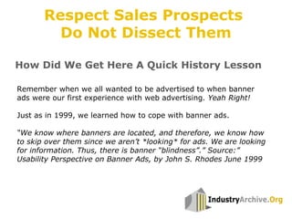 How Did We Get Here A Quick History Lesson
Remember when we all wanted to be advertised to when banner
ads were our first experience with web advertising. Yeah Right!
Just as in 1999, we learned how to cope with banner ads.
“We know where banners are located, and therefore, we know how
to skip over them since we aren’t *looking* for ads. We are looking
for information. Thus, there is banner “blindness”.” Source:”
Usability Perspective on Banner Ads, by John S. Rhodes June 1999
Respect Sales Prospects
Do Not Dissect Them
 