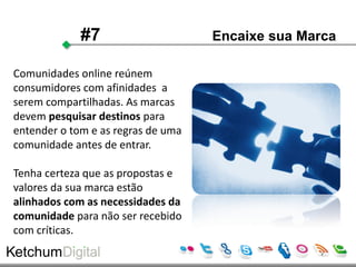 #7                     Encaixe sua Marca

Comunidades online reúnem
consumidores com afinidades a
serem compartilhadas. As marcas
devem pesquisar destinos para
entender o tom e as regras de uma
comunidade antes de entrar.

Tenha certeza que as propostas e
valores da sua marca estão
alinhados com as necessidades da
comunidade para não ser recebido
com críticas.
 