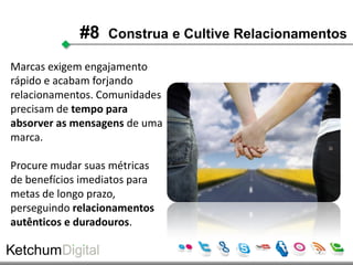 #8    Construa e Cultive Relacionamentos

Marcas exigem engajamento
rápido e acabam forjando
relacionamentos. Comunidades
precisam de tempo para
absorver as mensagens de uma
marca.

Procure mudar suas métricas
de benefícios imediatos para
metas de longo prazo,
perseguindo relacionamentos
autênticos e duradouros.
 