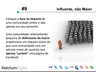 #9                     Influente, não Maior

Coloque o foco no impacto de
uma comunidade online e não
apenas em seu tamanho.

Uma comunidade relativamente
pequena de defensores da marca
proporciona um impacto maior do
que uma comunidade com um
volume maior de usuários que
apenas "curtem" uma página de
Facebook.
 