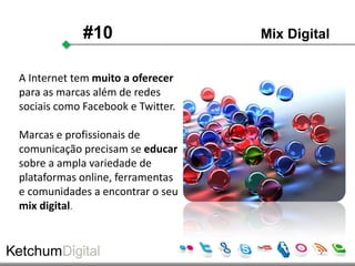 #10                   Mix Digital


A Internet tem muito a oferecer
para as marcas além de redes
sociais como Facebook e Twitter.

Marcas e profissionais de
comunicação precisam se educar
sobre a ampla variedade de
plataformas online, ferramentas
e comunidades a encontrar o seu
mix digital.
 