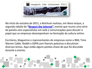 No início de outubro de 2011, a Ketchum realizou, em Nova Iorque, a
segunda edição do “Respect the Internet”, evento que reuniu uma série
de painéis com especialistas em web e comunicações para discutir o
papel que as empresas desempenham na formação da cultura online.

Escritores, blogueiros e representantes de empresas como a IBM, Time
Warner Cable, Reddit e ESPN.com fizeram palestras e discutiram
diversos temas. Aqui estão alguns pontos-chave do que foi discutido
durante o evento.
 