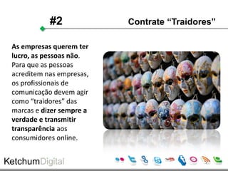 #2             Contrate “Traidores”

As empresas querem ter
lucro, as pessoas não.
Para que as pessoas
acreditem nas empresas,
os profissionais de
comunicação devem agir
como “traidores” das
marcas e dizer sempre a
verdade e transmitir
transparência aos
consumidores online.
 