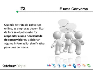 #3                    É uma Conversa



Quando se trata de conversas
online, as empresas devem ficar
de fora se objetivo não for
responder a uma necessidade
do consumidor ou adicionar
alguma informação significativa
para uma conversa.
 