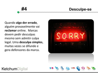 #4                 Desculpe-se


Quando algo der errado,
alguém provavelmente vai
reclamar online. Marcas
devem pedir desculpas
mesmo sem admitir culpa
legal. Uma desculpa simples,
muitas vezes se difunde e
gera defensores da marca.
 