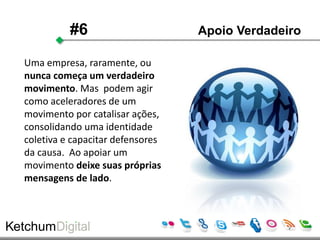 #6                      Apoio Verdadeiro

Uma empresa, raramente, ou
nunca começa um verdadeiro
movimento. Mas podem agir
como aceleradores de um
movimento por catalisar ações,
consolidando uma identidade
coletiva e capacitar defensores
da causa. Ao apoiar um
movimento deixe suas próprias
mensagens de lado.
 