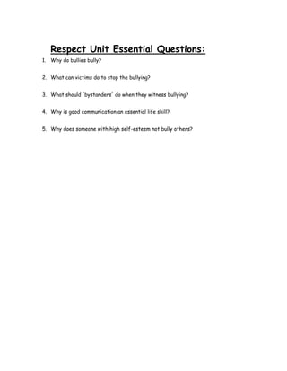 Respect Unit Essential Questions:
1. Why do bullies bully?


2. What can victims do to stop the bullying?


3. What should 'bystanders' do when they witness bullying?


4. Why is good communication an essential life skill?


5. Why does someone with high self-esteem not bully others?
 