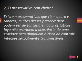 O preservativo tem cheiro?

Existem preservativos que têm cheiro e
sabores, muitos desses preservativos
podem ser de fantasia e não profiláticos,
logo não previnem a ocorrência de uma
gravidez nem diminuem o risco de contrair
infeções sexualmente transmissíveis.
 
