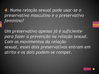Numa relação sexual pode usar-se o
preservativo masculino e o preservativo
feminino?

Um preservativo apenas já é suficiente
para fazer a prevenção na relação sexual.
Com os movimentos da relação
sexual, esses dois preservativos entram em
atrito e os dois podem-se romper.
 