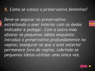 Como se coloca o preservativo feminino?

Deve-se segurar no preservativo
estreitando o anel interior com os dedos
indicador e polegar. Com a outra mão
afastar os pequenos lábios enquanto
introduz o preservativo profundamente na
vagina; assegurar-se que o anel exterior
permanece fora da vagina, cobrindo os
pequenos lábios-utilizar uma única vez.
 