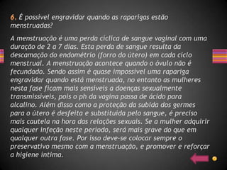 É possível engravidar quando as raparigas estão
menstruadas?
A menstruação é uma perda cíclica de sangue vaginal com uma
duração de 2 a 7 dias. Esta perda de sangue resulta da
descamação do endométrio (forro do útero) em cada ciclo
menstrual. A menstruação acontece quando o óvulo não é
fecundado. Sendo assim é quase impossível uma rapariga
engravidar quando está menstruada, no entanto as mulheres
nesta fase ficam mais sensíveis a doenças sexualmente
transmissíveis, pois o ph da vagina passa de ácido para
alcalino. Além disso como a proteção da subida dos germes
para o útero é desfeita e substituída pelo sangue, é preciso
mais cautela na hora das relações sexuais. Se a mulher adquirir
qualquer infeção neste período, será mais grave do que em
qualquer outra fase. Por isso deve-se colocar sempre o
preservativo mesmo com a menstruação, e promover e reforçar
a higiene íntima.
 