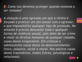 Como nos devemos proteger quando estamos a
ser violadas?

A violação é uma agressão em que a vítima é
forçada a praticar um ato sexual com o agressor,
o que impossibilita qualquer tipo de proteção. No
entanto é preciso denunciar toda e qualquer
forma de violência sexual, pois além de ser crime
e violar os direitos humanos de qualquer cidadão,
causa danos irreparáveis. Em crianças e
adolescentes causa danos no desenvolvimento
físico, psíquico, social e moral. Nos adultos causa
danos traumáticos, lesões físicas, psicológicas e
relacionais.
 