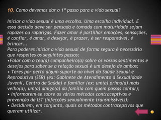 Como devemos dar o 1º passo para a vida sexual?

Iniciar a vida sexual é uma escolha. Uma escolha individual. E
essa decisão deve ser pensada e tomada com maturidade sejam
rapazes ou raparigas. Fazer amor é partilhar emoções, sensações,
é confiar, é amar, é desejar, é prazer, é ser responsável, é
brincar...
Para poderes iniciar a vida sexual de forma segura é necessário
que respeites os seguintes passos:
•Falar com o teu(a) companheiro(a) sobre os vossos sentimentos e
desejos para saber se a relação sexual é um desejo de ambos;
• Teres por perto algum suporte ao nível da Saúde Sexual e
Reprodutiva (SSR) (ex: Gabinete de Atendimento à Sexualidade
Juvenil, Centro de Saúde) e familiar (ex: um(a) primo(a) mais
velho(a), um(a) amigo(a) da família com quem possas contar);
• Informarem-se sobre os vários métodos contraceptivos e
prevenção de IST (infecções sexualmente transmissíveis);
• Decidirem, em conjunto, quais os métodos contraceptivos que
querem utilizar.
 
