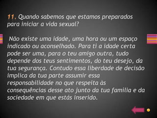 Quando sabemos que estamos preparados
para iniciar a vida sexual?

 Não existe uma idade, uma hora ou um espaço
indicado ou aconselhado. Para ti a idade certa
pode ser uma, para o teu amigo outra, tudo
depende dos teus sentimentos, do teu desejo, da
tua segurança. Contudo essa liberdade de decisão
implica da tua parte assumir essa
responsabilidade no que respeita às
consequências desse ato junto da tua família e da
sociedade em que estás inserido.
 
