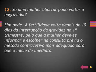Se uma mulher abortar pode voltar a
engravidar?

Sim pode. A fertilidade volta depois de 10
dias da interrupção da gravidez no 1º
trimestre, pelo que a mulher deve-se
informar e escolher na consulta prévia o
método contracetivo mais adequado para
que o inicie de imediato.
 