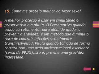 Como me protejo melhor ao fazer sexo?

A melhor proteção é usar em simultâneo o
preservativo e a pílula. O Preservativo quando
usado corretamente, para além de ajudar a
prevenir a gravidez, é um método que diminui o
risco de contrair infeções sexualmente
transmissíveis. A Pílula quando tomada de forma
correta tem uma ação anticoncecional excelente
(cerca de 99,7%),isto é, previne uma gravidez
indesejada.
 