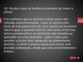 Porque é que as mulheres precisam de tomar a
pílula?

É às mulheres que se destina a maior parte dos
métodos anticoncecionais, o que se explica pelo
facto de elas possuírem um ciclo menstrual previsível
sobre o qual é possível intervir com meios artificiais.
Salvo o preservativo, os existentes são tomados ou
aplicados no corpo feminino. Cabe a cada casal
escolher a forma mais adequada de planeamento
familiar. A pilula é quanto basta para evitar uma
gravidez indesejada, desde que com aconselhamento
médico.
 