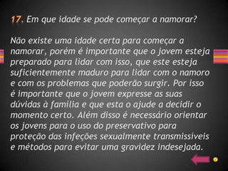 Em que idade se pode começar a namorar?

Não existe uma idade certa para começar a
namorar, porém é importante que o jovem esteja
preparado para lidar com isso, que este esteja
suficientemente maduro para lidar com o namoro
e com os problemas que poderão surgir. Por isso
é importante que o jovem expresse as suas
dúvidas à família e que esta o ajude a decidir o
momento certo. Além disso é necessário orientar
os jovens para o uso do preservativo para
proteção das infeções sexualmente transmissíveis
e métodos para evitar uma gravidez indesejada.
 
