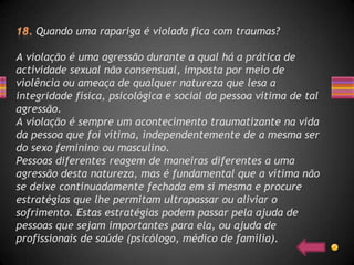 Quando uma rapariga é violada fica com traumas?

A violação é uma agressão durante a qual há a prática de
actividade sexual não consensual, imposta por meio de
violência ou ameaça de qualquer natureza que lesa a
integridade física, psicológica e social da pessoa vítima de tal
agressão.
A violação é sempre um acontecimento traumatizante na vida
da pessoa que foi vítima, independentemente de a mesma ser
do sexo feminino ou masculino.
Pessoas diferentes reagem de maneiras diferentes a uma
agressão desta natureza, mas é fundamental que a vítima não
se deixe continuadamente fechada em si mesma e procure
estratégias que lhe permitam ultrapassar ou aliviar o
sofrimento. Estas estratégias podem passar pela ajuda de
pessoas que sejam importantes para ela, ou ajuda de
profissionais de saúde (psicólogo, médico de família).
 