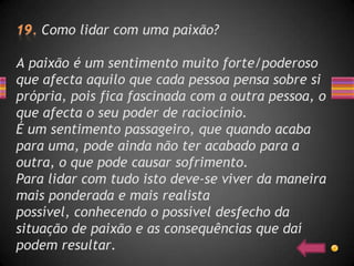 Como lidar com uma paixão?

A paixão é um sentimento muito forte/poderoso
que afecta aquilo que cada pessoa pensa sobre si
própria, pois fica fascinada com a outra pessoa, o
que afecta o seu poder de raciocínio.
É um sentimento passageiro, que quando acaba
para uma, pode ainda não ter acabado para a
outra, o que pode causar sofrimento.
Para lidar com tudo isto deve-se viver da maneira
mais ponderada e mais realista
possível, conhecendo o possível desfecho da
situação de paixão e as consequências que daí
podem resultar.
 