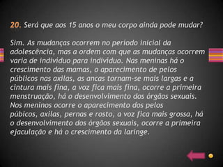 Será que aos 15 anos o meu corpo ainda pode mudar?

Sim. As mudanças ocorrem no período inicial da
adolescência, mas a ordem com que as mudanças ocorrem
varia de indivíduo para indivíduo. Nas meninas há o
crescimento das mamas, o aparecimento de pelos
públicos nas axilas, as ancas tornam-se mais largas e a
cintura mais fina, a voz fica mais fina, ocorre a primeira
menstruação, há o desenvolvimento dos órgãos sexuais.
Nos meninos ocorre o aparecimento dos pelos
púbicos, axilas, pernas e rosto, a voz fica mais grossa, há
o desenvolvimento dos órgãos sexuais, ocorre a primeira
ejaculação e há o crescimento da laringe.
 