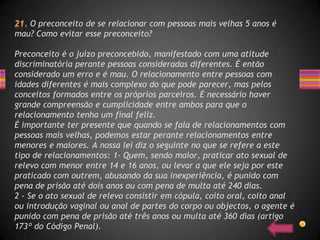 O preconceito de se relacionar com pessoas mais velhas 5 anos é
mau? Como evitar esse preconceito?

Preconceito é o juízo preconcebido, manifestado com uma atitude
discriminatória perante pessoas consideradas diferentes. É então
considerado um erro e é mau. O relacionamento entre pessoas com
idades diferentes é mais complexo do que pode parecer, mas pelos
conceitos formados entre os próprios parceiros. É necessário haver
grande compreensão e cumplicidade entre ambos para que o
relacionamento tenha um final feliz.
É importante ter presente que quando se fala de relacionamentos com
pessoas mais velhas, podemos estar perante relacionamentos entre
menores e maiores. A nossa lei diz o seguinte no que se refere a este
tipo de relacionamentos: 1- Quem, sendo maior, praticar ato sexual de
relevo com menor entre 14 e 16 anos, ou levar a que ele seja por este
praticado com outrem, abusando da sua inexperiência, é punido com
pena de prisão até dois anos ou com pena de multa até 240 dias.
2 - Se o ato sexual de relevo consistir em cópula, coito oral, coito anal
ou introdução vaginal ou anal de partes do corpo ou objectos, o agente é
punido com pena de prisão até três anos ou multa até 360 dias (artigo
173º do Código Penal).
 