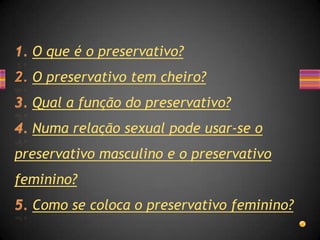 O que é o preservativo?
  O preservativo tem cheiro?
  Qual a função do preservativo?
  Numa relação sexual pode usar-se o
preservativo masculino e o preservativo
feminino?
  Como se coloca o preservativo feminino?
 