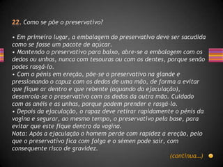 Como se põe o preservativo?

• Em primeiro lugar, a embalagem do preservativo deve ser sacudida
como se fosse um pacote de açúcar.
• Mantendo o preservativo para baixo, abre-se a embalagem com os
dedos ou unhas, nunca com tesouras ou com os dentes, porque senão
podes rasgá-lo.
• Com o pénis em ereção, põe-se o preservativo na glande e
pressionando o capuz com os dedos de uma mão, de forma a evitar
que fique ar dentro e que rebente (aquando da ejaculação),
desenrola-se o preservativo com os dedos da outra mão. Cuidado
com os anéis e as unhas, porque podem prender e rasgá-lo.
• Depois da ejaculação, o rapaz deve retirar rapidamente o pénis da
vagina e segurar, ao mesmo tempo, o preservativo pela base, para
evitar que este fique dentro da vagina.
Nota: Após a ejaculação o homem perde com rapidez a ereção, pelo
que o preservativo fica com folga e o sémen pode sair, com
consequente risco de gravidez.
                                                        (continua…)
 