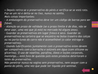 • Depois retira-se o preservativo do pénis e verifica-se se está roto.
Faz-se um nó e deita-se no lixo, nunca na sanita.
Mais coisas importantes:
- A embalagem do preservativo deve ter um código de barras para ser
fiável.
- Atenção ao prazo de validade (se o prazo limite é de dias, não se
deve usar, uma vez que já está no mercado há alguns anos).
- Guardar os preservativos em lugar fresco e seco. Guardar os
preservativos na carteira que se encontra no bolso traseiro das calças
ou no porta-luvas do carro não é aconselhável (o calor estraga o
preservativo).
- Usando lubrificantes juntamente com o preservativo estes devem
ser compatíveis com a borracha e solúveis em água (com silicone ou
glicerina). O uso de vaselina, parafina, óleos e loções corporais,
manteiga,… está fora de questão pois estes produtos deterioram o
latéx do preservativo.
Não penetrar nunca na vagina sem preservativo, nem sequer com a
ponta do pénis, uma vez que pode ter líquido pré-seminal.
 