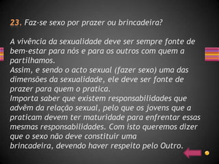 Faz-se sexo por prazer ou brincadeira?

A vivência da sexualidade deve ser sempre fonte de
bem-estar para nós e para os outros com quem a
partilhamos.
Assim, e sendo o acto sexual (fazer sexo) uma das
dimensões da sexualidade, ele deve ser fonte de
prazer para quem o pratica.
Importa saber que existem responsabilidades que
advêm da relação sexual, pelo que os jovens que a
praticam devem ter maturidade para enfrentar essas
mesmas responsabilidades. Com isto queremos dizer
que o sexo não deve constituir uma
brincadeira, devendo haver respeito pelo Outro.
 