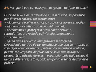 Por que é que as raparigas não gostam de falar de sexo?

Falar de sexo e de sexualidade é, sem dúvida, importante
por diversas razões, concretamente:
• Ajuda-nos a conhecer o nosso corpo e as nossas emoções;
• Ajuda-nos a melhorar a nossa vida sexual;
• Aprendemos a proteger a nossa saúde sexual e
reprodutiva, prevenindo as infecções sexualmente
transmissíveis;
• Ajuda-nos a prevenir uma gravidez indesejada.
Dependendo do tipo de personalidade que possuem, tanto as
raparigas como os rapazes podem não se sentir à vontade,
podem ter vergonha de falar sobre sexo com qualquer
pessoa. Esta atitude deve ser respeitada, pois cada pessoa é
única e diferente, isto é, cada um pensa e sente de maneira
própria.
 