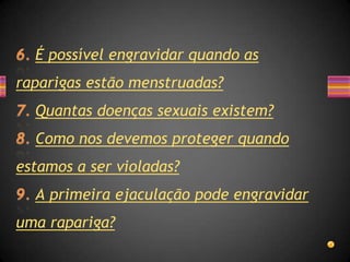 É possível engravidar quando as
raparigas estão menstruadas?
  Quantas doenças sexuais existem?
  Como nos devemos proteger quando
estamos a ser violadas?
  A primeira ejaculação pode engravidar
uma rapariga?
 