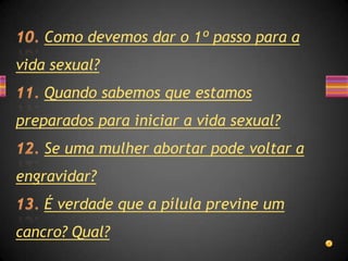 Como devemos dar o 1º passo para a
vida sexual?
    Quando sabemos que estamos
preparados para iniciar a vida sexual?
    Se uma mulher abortar pode voltar a
engravidar?
    É verdade que a pílula previne um
cancro? Qual?
 