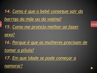 Como é que o bebé consegue sair da
barriga da mãe ou da vagina?
    Como me protejo melhor ao fazer
sexo?
    Porque é que as mulheres precisam de
tomar a pílula?
    Em que idade se pode começar a
namorar?
 
