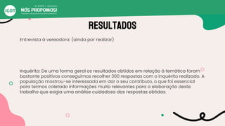 Resultados
Entrevista à vereadora: (ainda por realizar)
Inquérito: De uma forma geral os resultados obtidos em relação à temática foram
bastante positivos conseguimos recolher 300 respostas com o inquérito realizado. A
população mostrou-se interessada em dar o seu contributo, o que foi essencial
para termos coletado informações muito relevantes para a elaboração deste
trabalho que exigia uma análise cuidadosa das respostas obtidas.
 